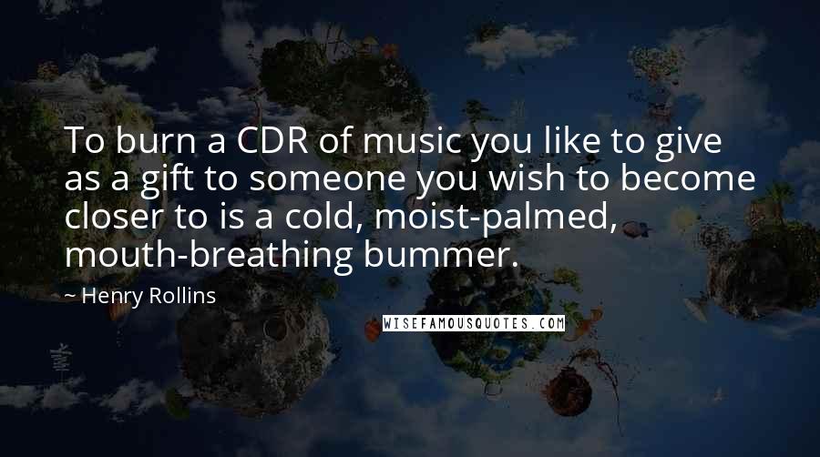 Henry Rollins Quotes: To burn a CDR of music you like to give as a gift to someone you wish to become closer to is a cold, moist-palmed, mouth-breathing bummer.