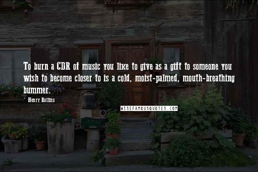 Henry Rollins Quotes: To burn a CDR of music you like to give as a gift to someone you wish to become closer to is a cold, moist-palmed, mouth-breathing bummer.