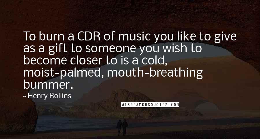 Henry Rollins Quotes: To burn a CDR of music you like to give as a gift to someone you wish to become closer to is a cold, moist-palmed, mouth-breathing bummer.