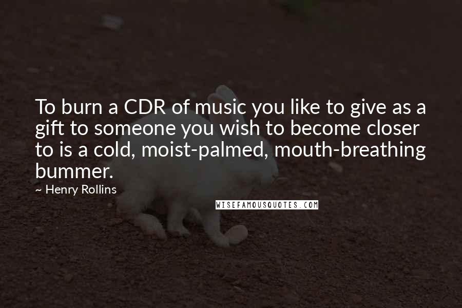 Henry Rollins Quotes: To burn a CDR of music you like to give as a gift to someone you wish to become closer to is a cold, moist-palmed, mouth-breathing bummer.