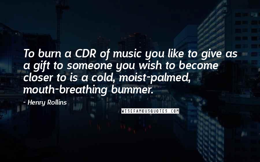 Henry Rollins Quotes: To burn a CDR of music you like to give as a gift to someone you wish to become closer to is a cold, moist-palmed, mouth-breathing bummer.