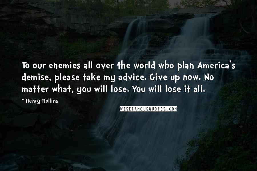 Henry Rollins Quotes: To our enemies all over the world who plan America's demise, please take my advice. Give up now. No matter what, you will lose. You will lose it all.