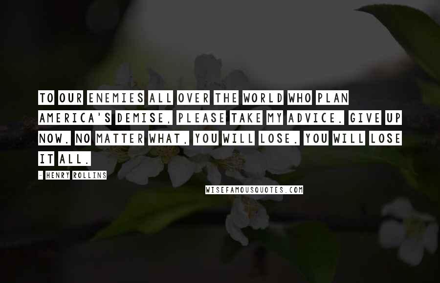 Henry Rollins Quotes: To our enemies all over the world who plan America's demise, please take my advice. Give up now. No matter what, you will lose. You will lose it all.