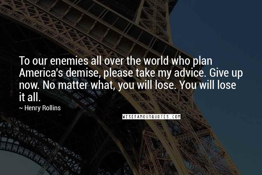 Henry Rollins Quotes: To our enemies all over the world who plan America's demise, please take my advice. Give up now. No matter what, you will lose. You will lose it all.