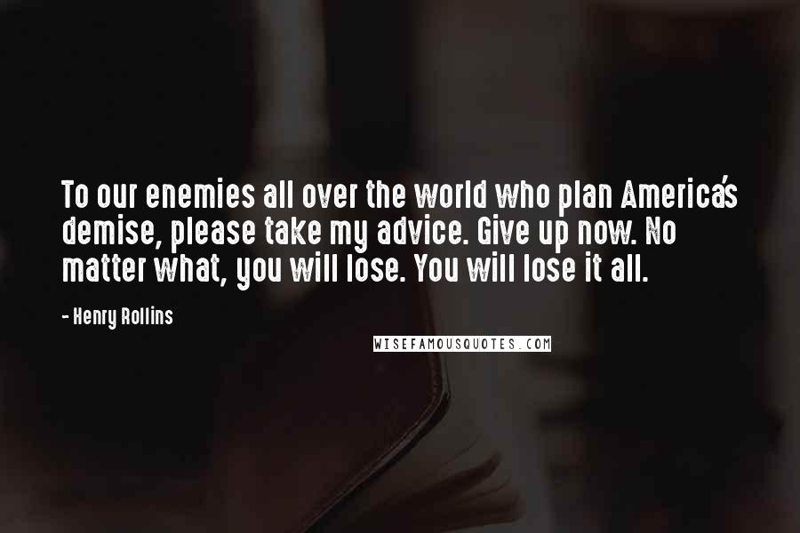 Henry Rollins Quotes: To our enemies all over the world who plan America's demise, please take my advice. Give up now. No matter what, you will lose. You will lose it all.