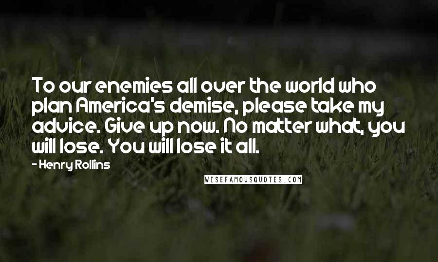 Henry Rollins Quotes: To our enemies all over the world who plan America's demise, please take my advice. Give up now. No matter what, you will lose. You will lose it all.