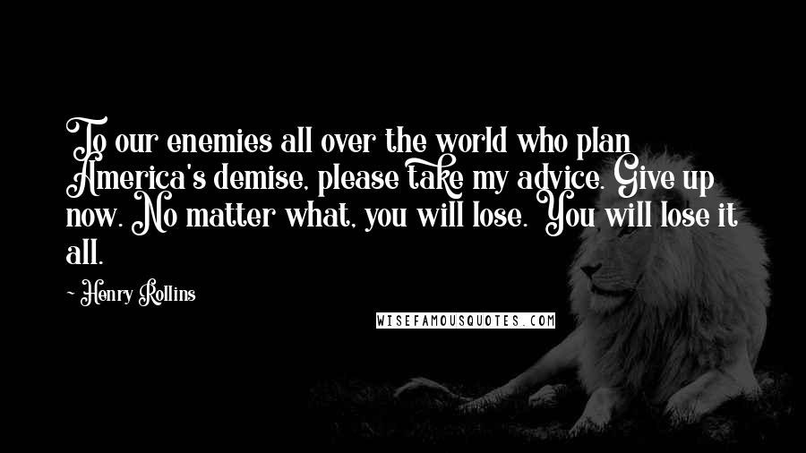 Henry Rollins Quotes: To our enemies all over the world who plan America's demise, please take my advice. Give up now. No matter what, you will lose. You will lose it all.