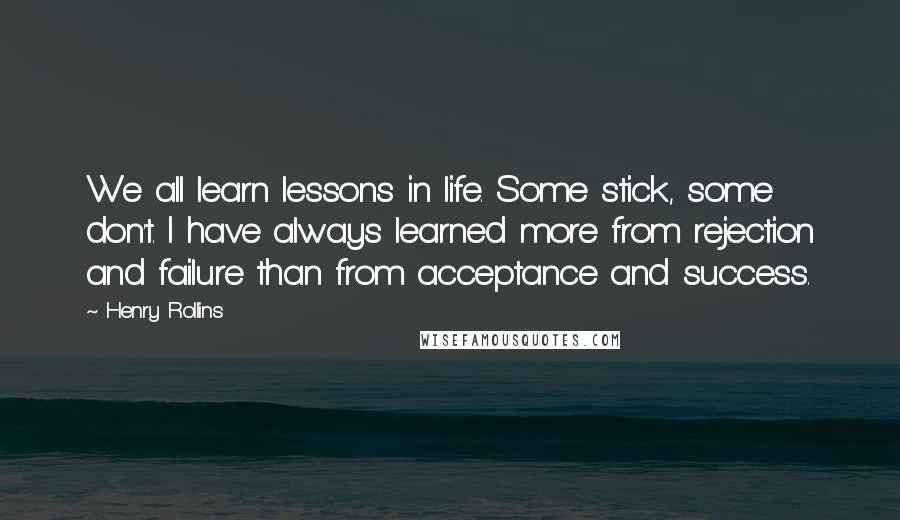 Henry Rollins Quotes: We all learn lessons in life. Some stick, some don't. I have always learned more from rejection and failure than from acceptance and success.