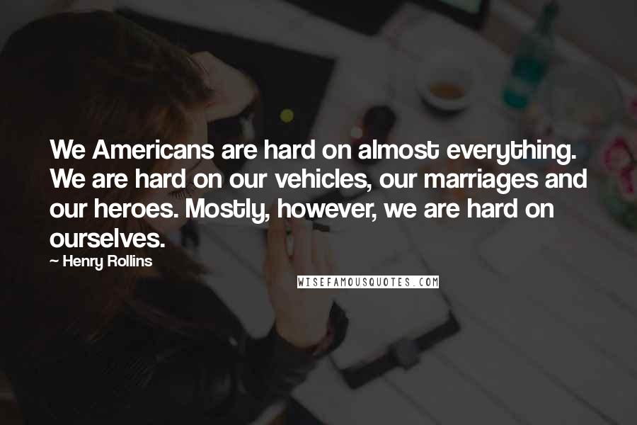 Henry Rollins Quotes: We Americans are hard on almost everything. We are hard on our vehicles, our marriages and our heroes. Mostly, however, we are hard on ourselves.