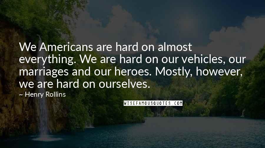 Henry Rollins Quotes: We Americans are hard on almost everything. We are hard on our vehicles, our marriages and our heroes. Mostly, however, we are hard on ourselves.