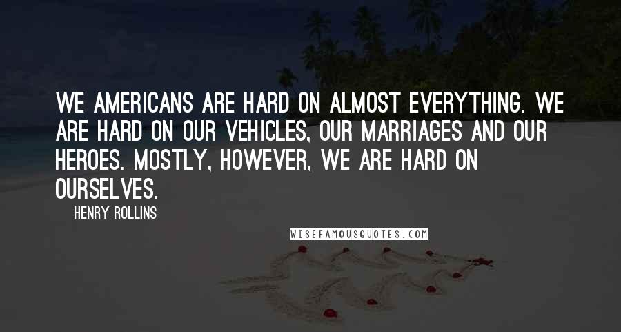 Henry Rollins Quotes: We Americans are hard on almost everything. We are hard on our vehicles, our marriages and our heroes. Mostly, however, we are hard on ourselves.