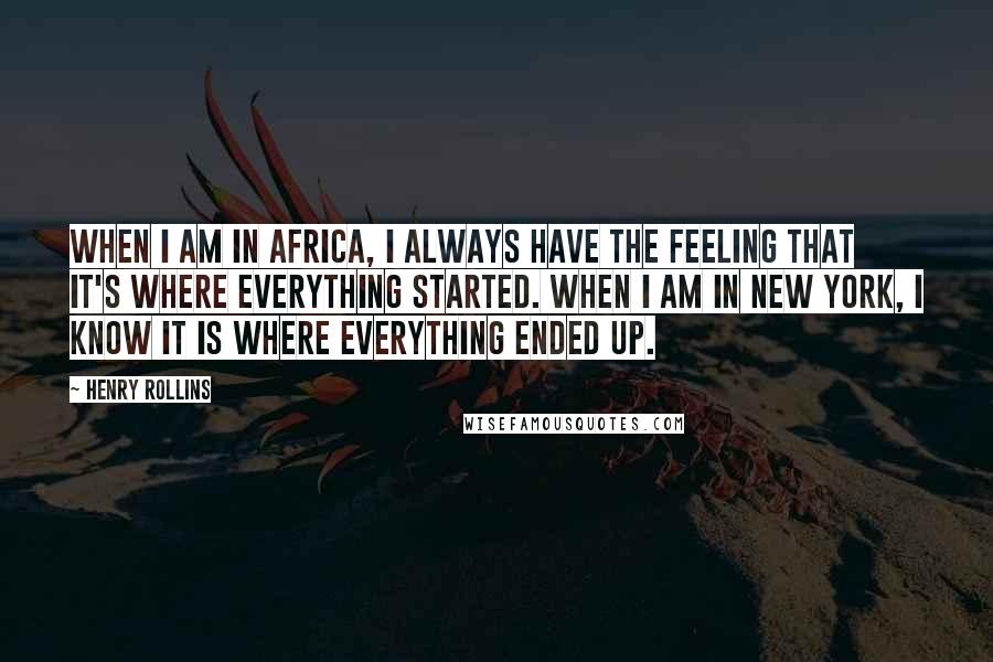 Henry Rollins Quotes: When I am in Africa, I always have the feeling that it's where everything started. When I am in New York, I know it is where everything ended up.