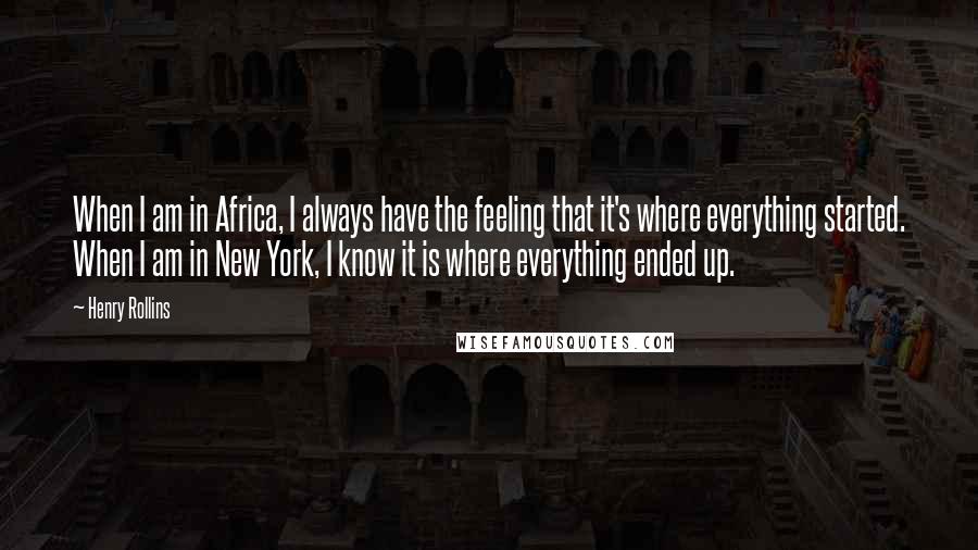 Henry Rollins Quotes: When I am in Africa, I always have the feeling that it's where everything started. When I am in New York, I know it is where everything ended up.