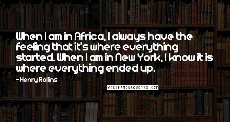 Henry Rollins Quotes: When I am in Africa, I always have the feeling that it's where everything started. When I am in New York, I know it is where everything ended up.