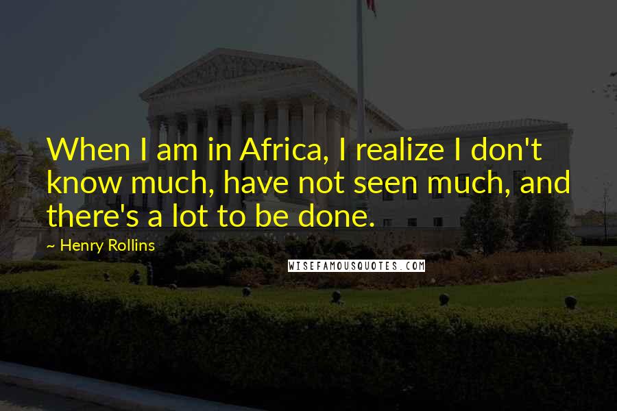 Henry Rollins Quotes: When I am in Africa, I realize I don't know much, have not seen much, and there's a lot to be done.