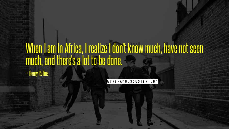Henry Rollins Quotes: When I am in Africa, I realize I don't know much, have not seen much, and there's a lot to be done.