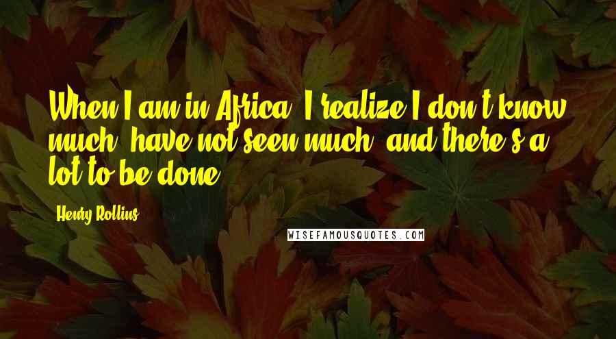 Henry Rollins Quotes: When I am in Africa, I realize I don't know much, have not seen much, and there's a lot to be done.