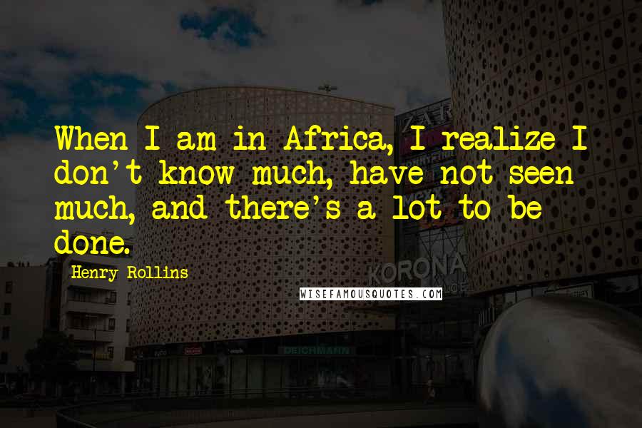 Henry Rollins Quotes: When I am in Africa, I realize I don't know much, have not seen much, and there's a lot to be done.