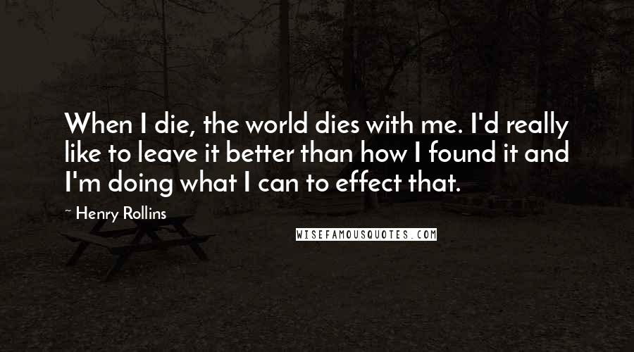 Henry Rollins Quotes: When I die, the world dies with me. I'd really like to leave it better than how I found it and I'm doing what I can to effect that.