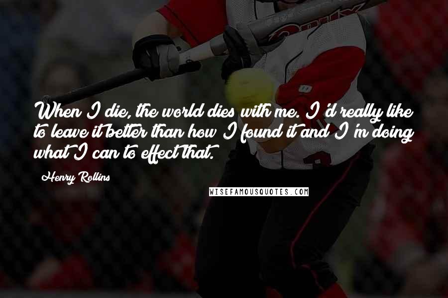 Henry Rollins Quotes: When I die, the world dies with me. I'd really like to leave it better than how I found it and I'm doing what I can to effect that.