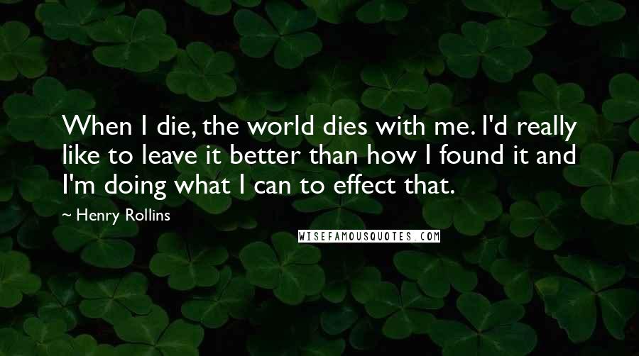 Henry Rollins Quotes: When I die, the world dies with me. I'd really like to leave it better than how I found it and I'm doing what I can to effect that.