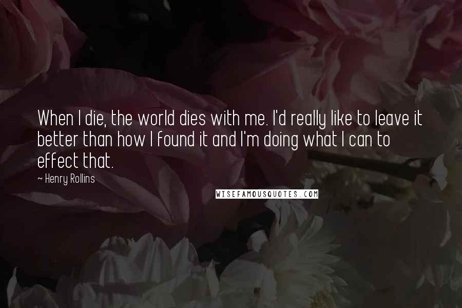 Henry Rollins Quotes: When I die, the world dies with me. I'd really like to leave it better than how I found it and I'm doing what I can to effect that.