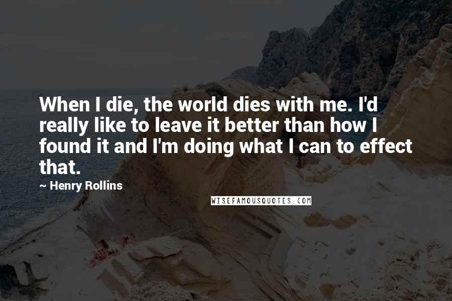 Henry Rollins Quotes: When I die, the world dies with me. I'd really like to leave it better than how I found it and I'm doing what I can to effect that.