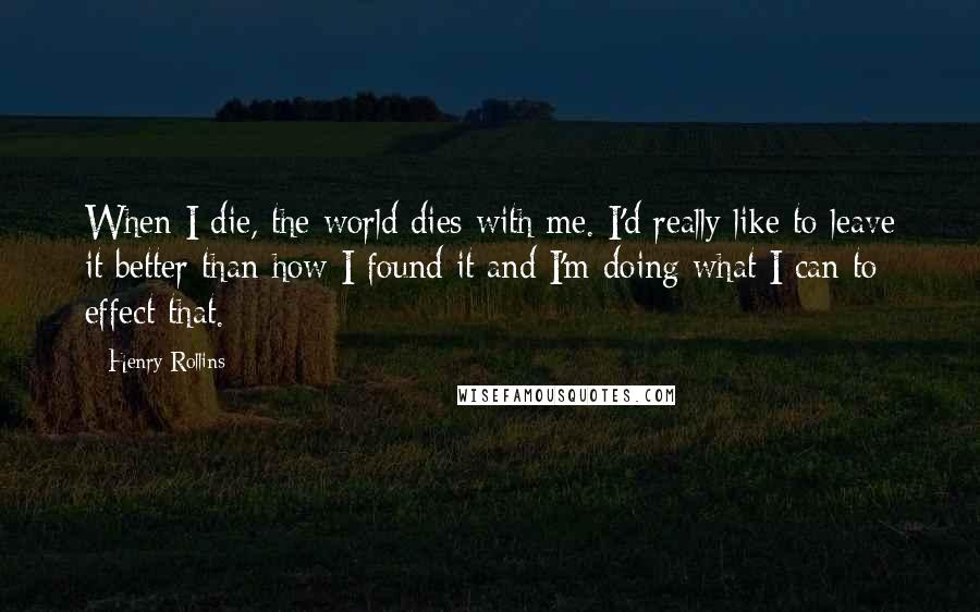 Henry Rollins Quotes: When I die, the world dies with me. I'd really like to leave it better than how I found it and I'm doing what I can to effect that.