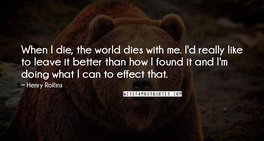 Henry Rollins Quotes: When I die, the world dies with me. I'd really like to leave it better than how I found it and I'm doing what I can to effect that.