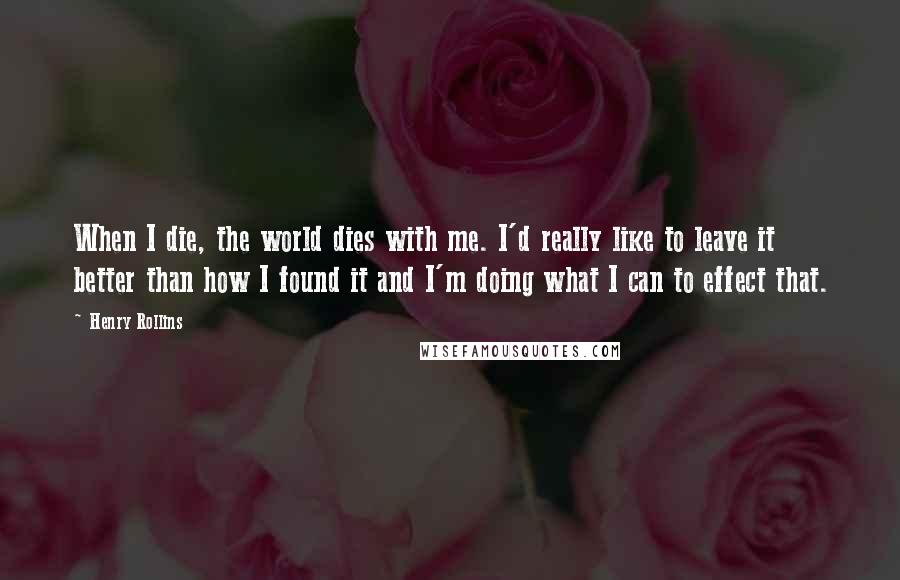 Henry Rollins Quotes: When I die, the world dies with me. I'd really like to leave it better than how I found it and I'm doing what I can to effect that.