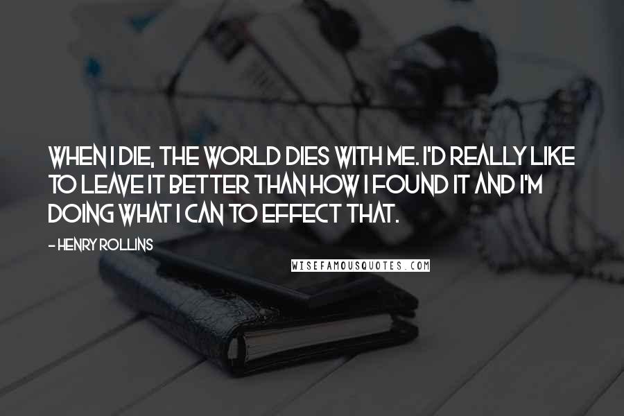 Henry Rollins Quotes: When I die, the world dies with me. I'd really like to leave it better than how I found it and I'm doing what I can to effect that.