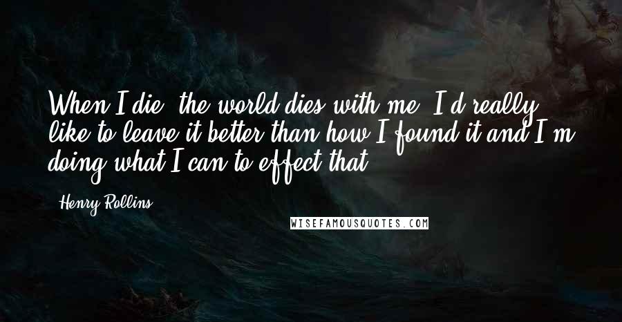 Henry Rollins Quotes: When I die, the world dies with me. I'd really like to leave it better than how I found it and I'm doing what I can to effect that.