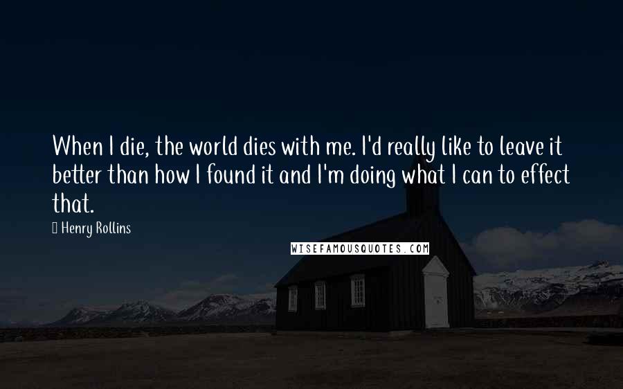 Henry Rollins Quotes: When I die, the world dies with me. I'd really like to leave it better than how I found it and I'm doing what I can to effect that.