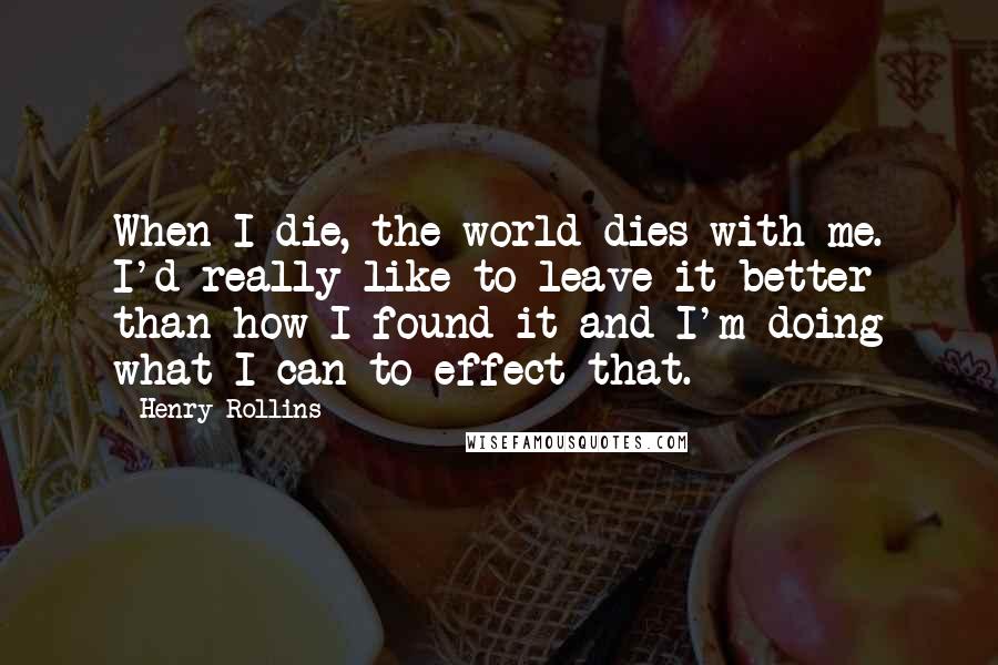 Henry Rollins Quotes: When I die, the world dies with me. I'd really like to leave it better than how I found it and I'm doing what I can to effect that.