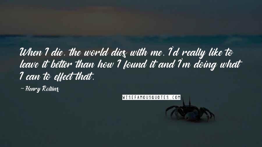 Henry Rollins Quotes: When I die, the world dies with me. I'd really like to leave it better than how I found it and I'm doing what I can to effect that.