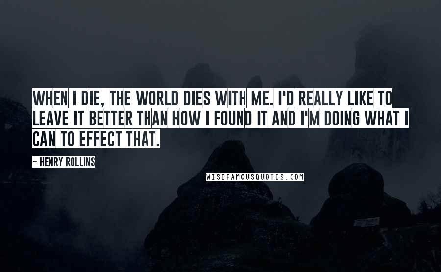 Henry Rollins Quotes: When I die, the world dies with me. I'd really like to leave it better than how I found it and I'm doing what I can to effect that.