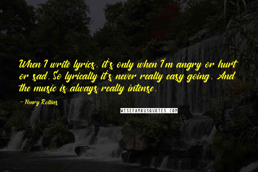 Henry Rollins Quotes: When I write lyrics, it's only when I'm angry or hurt or sad. So lyrically it's never really easy going. And the music is always really intense.