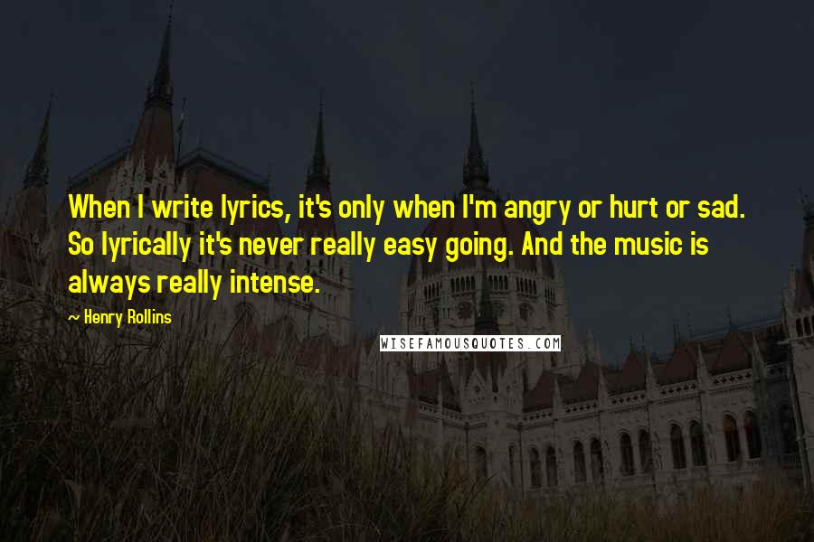 Henry Rollins Quotes: When I write lyrics, it's only when I'm angry or hurt or sad. So lyrically it's never really easy going. And the music is always really intense.
