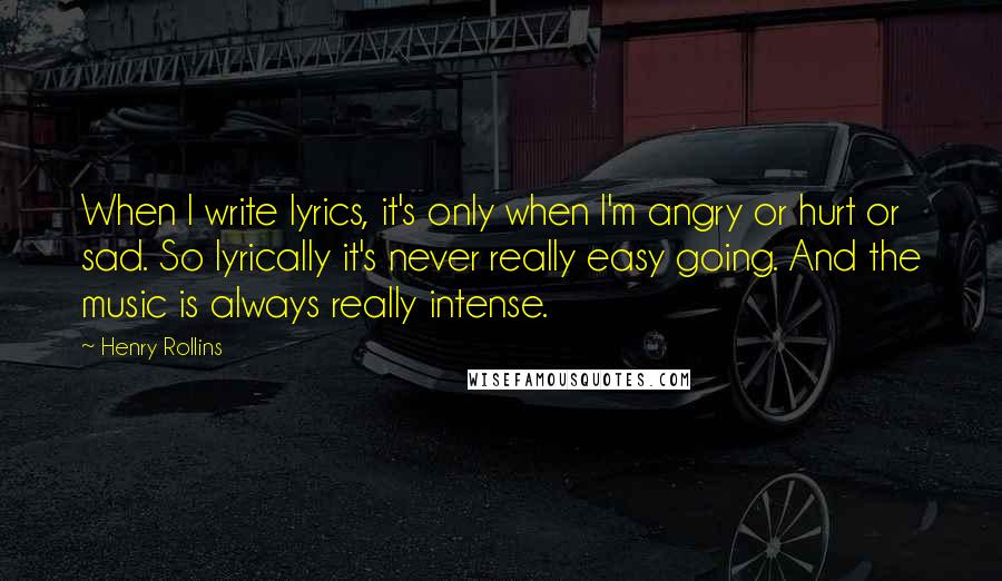 Henry Rollins Quotes: When I write lyrics, it's only when I'm angry or hurt or sad. So lyrically it's never really easy going. And the music is always really intense.