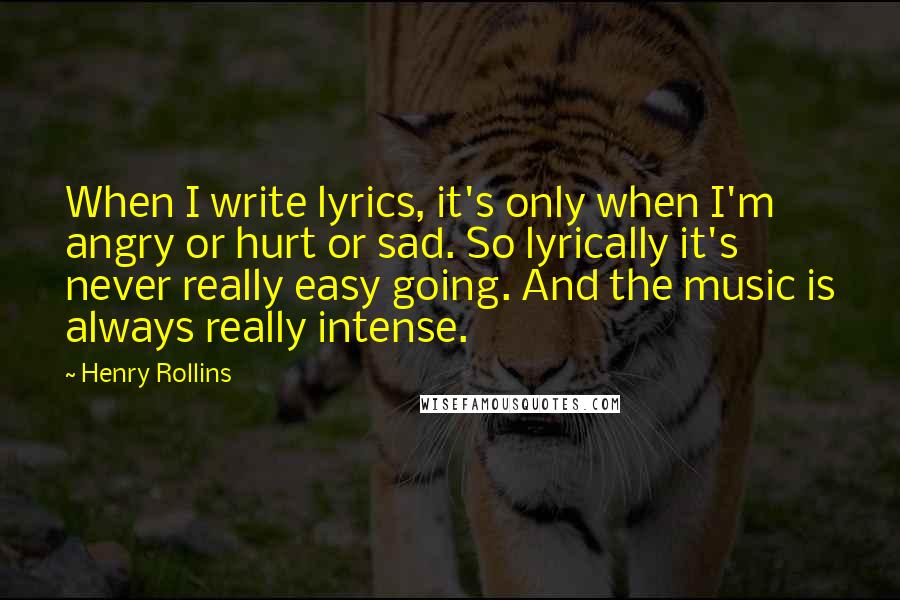 Henry Rollins Quotes: When I write lyrics, it's only when I'm angry or hurt or sad. So lyrically it's never really easy going. And the music is always really intense.