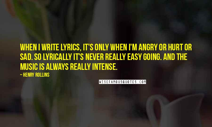 Henry Rollins Quotes: When I write lyrics, it's only when I'm angry or hurt or sad. So lyrically it's never really easy going. And the music is always really intense.