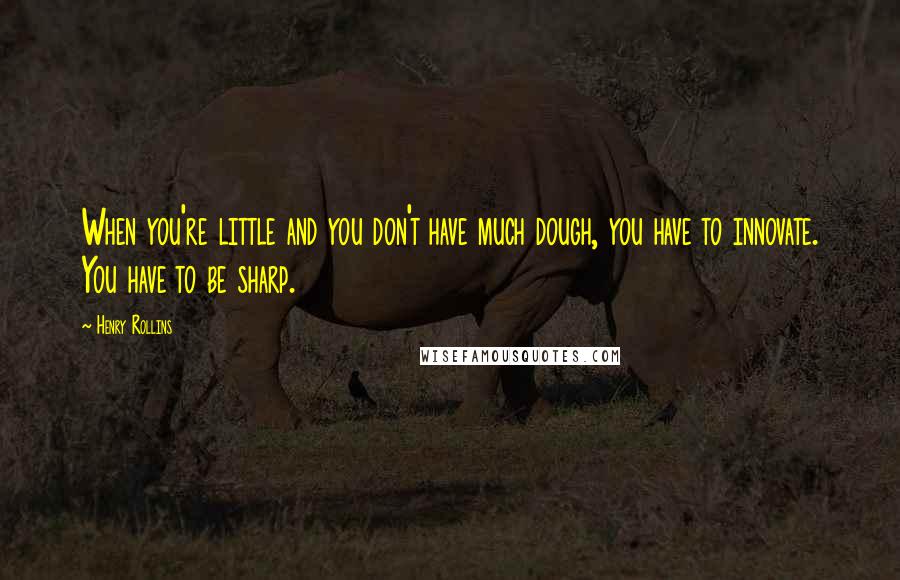 Henry Rollins Quotes: When you're little and you don't have much dough, you have to innovate. You have to be sharp.