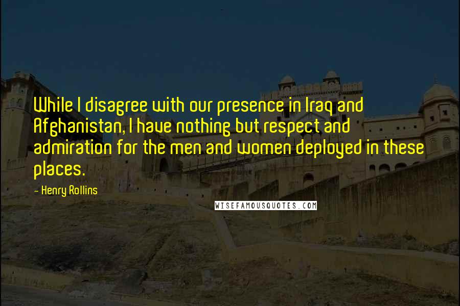 Henry Rollins Quotes: While I disagree with our presence in Iraq and Afghanistan, I have nothing but respect and admiration for the men and women deployed in these places.