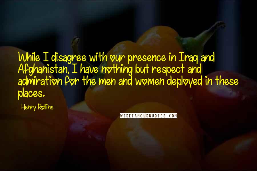 Henry Rollins Quotes: While I disagree with our presence in Iraq and Afghanistan, I have nothing but respect and admiration for the men and women deployed in these places.