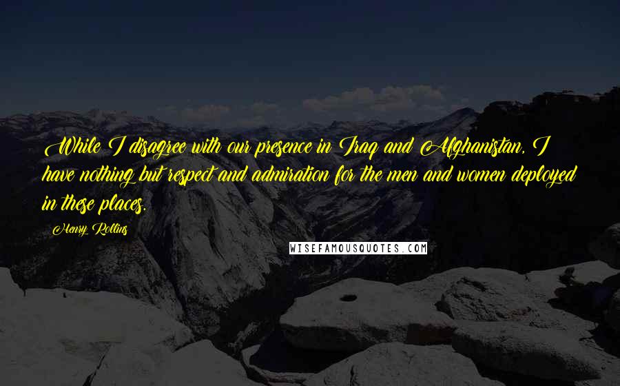 Henry Rollins Quotes: While I disagree with our presence in Iraq and Afghanistan, I have nothing but respect and admiration for the men and women deployed in these places.