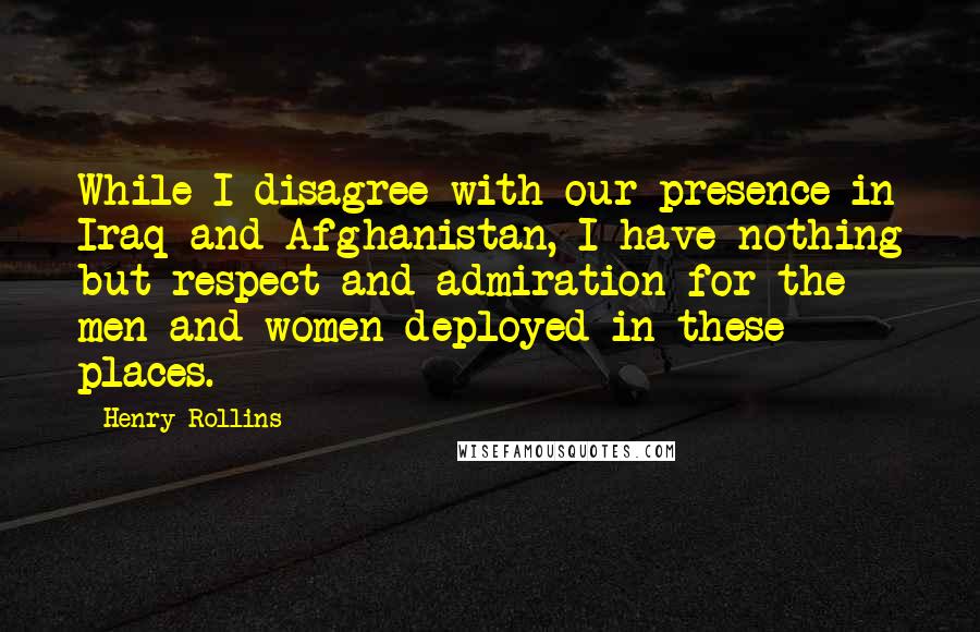 Henry Rollins Quotes: While I disagree with our presence in Iraq and Afghanistan, I have nothing but respect and admiration for the men and women deployed in these places.