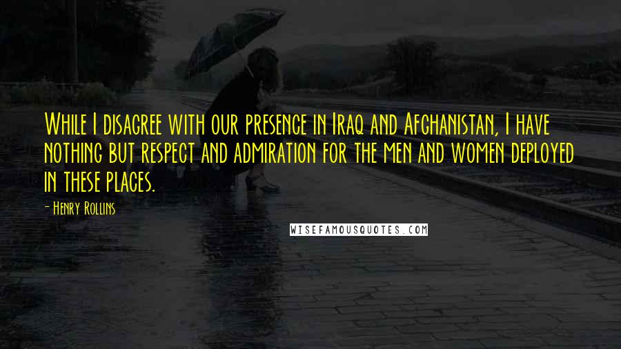 Henry Rollins Quotes: While I disagree with our presence in Iraq and Afghanistan, I have nothing but respect and admiration for the men and women deployed in these places.