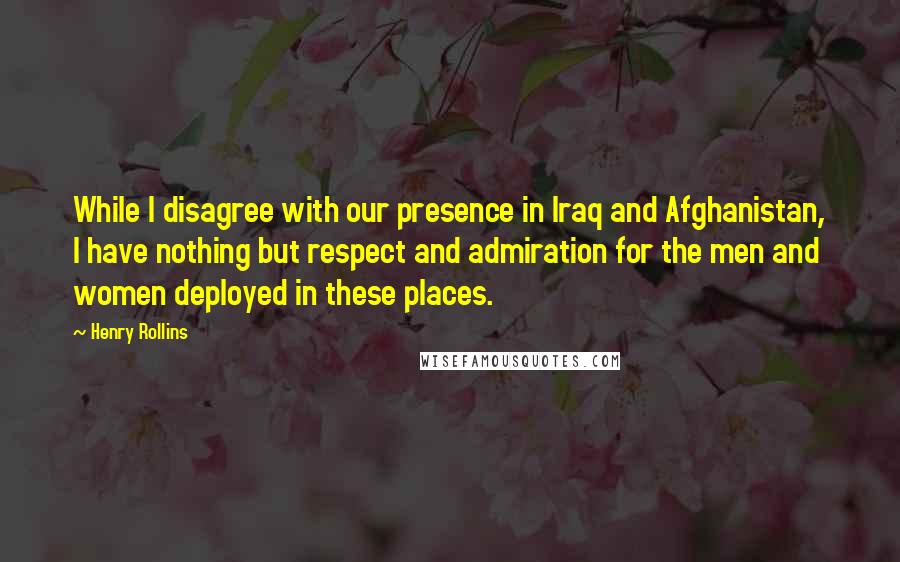 Henry Rollins Quotes: While I disagree with our presence in Iraq and Afghanistan, I have nothing but respect and admiration for the men and women deployed in these places.