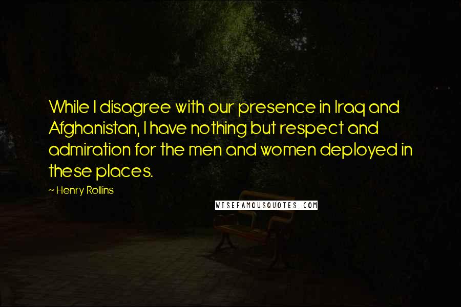 Henry Rollins Quotes: While I disagree with our presence in Iraq and Afghanistan, I have nothing but respect and admiration for the men and women deployed in these places.