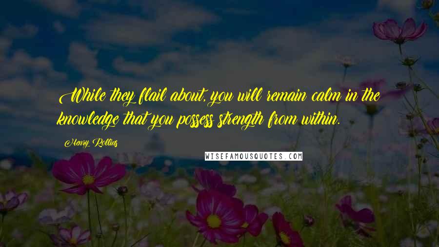 Henry Rollins Quotes: While they flail about, you will remain calm in the knowledge that you possess strength from within.